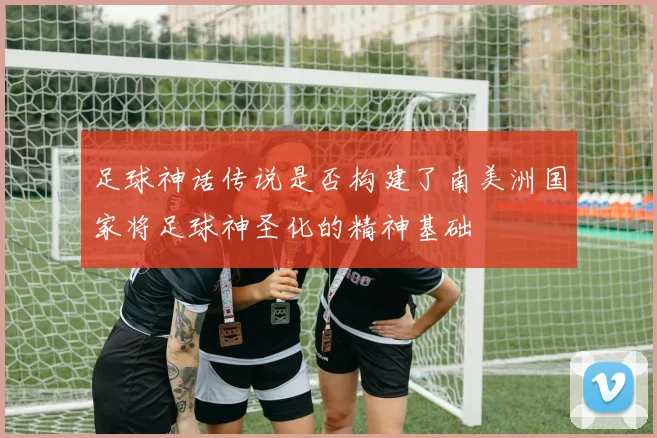 足球神话传说是否构建了南美洲国家将足球神圣化的精神基础