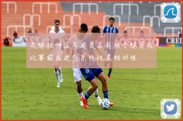 足球拉伸区布局是否有助于球员在比赛前后进行系统性柔韧训练
