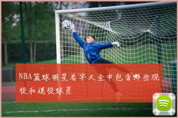 NBA篮球明星名字大全中包含哪些现役和退役球员